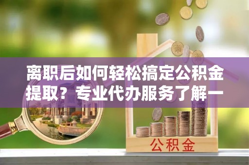 荆门离职后如何轻松搞定公积金提取？专业代办服务了解一下