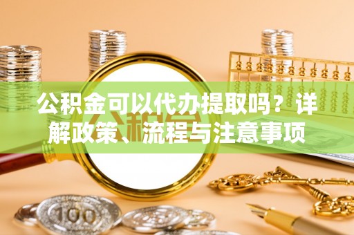 荆门公积金可以代办提取吗？详解政策、流程与注意事项