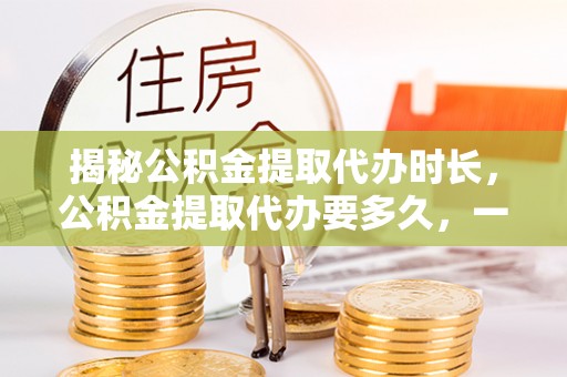 荆门揭秘公积金提取代办时长，公积金提取代办要多久，一文读懂全流程
