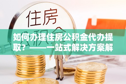 荆门如何办理住房公积金代办提取？——一站式解决方案解析