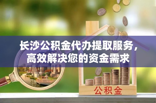 荆门长沙公积金代办提取服务，高效解决您的资金需求