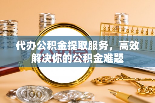 荆门代办公积金提取服务，高效解决你的公积金难题