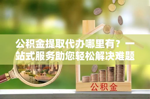 荆门公积金提取代办哪里有？一站式服务助您轻松解决难题