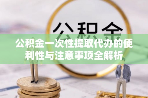 荆门公积金一次性提取代办的便利性与注意事项全解析