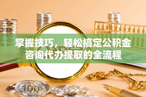 荆门掌握技巧，轻松搞定公积金咨询代办提取的全流程
