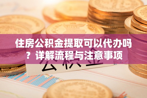 荆门住房公积金提取可以代办吗？详解流程与注意事项